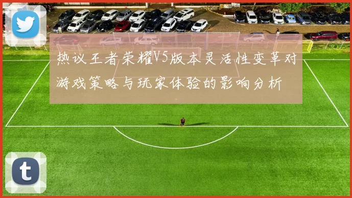 热议王者荣耀V5版本灵活性变革对游戏策略与玩家体验的影响分析