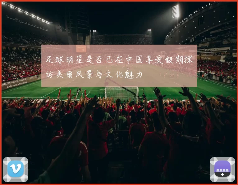 足球明星是否已在中国享受假期探访美丽风景与文化魅力