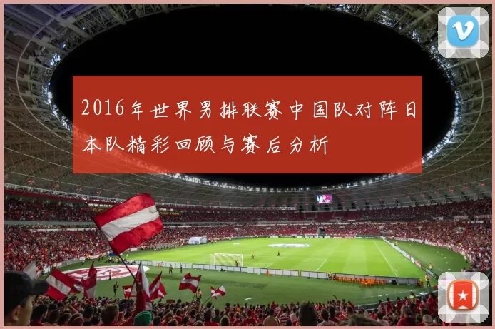 2016年世界男排联赛中国队对阵日本队精彩回顾与赛后分析