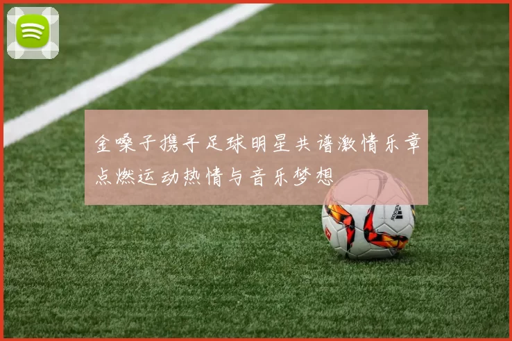 金嗓子携手足球明星共谱激情乐章点燃运动热情与音乐梦想