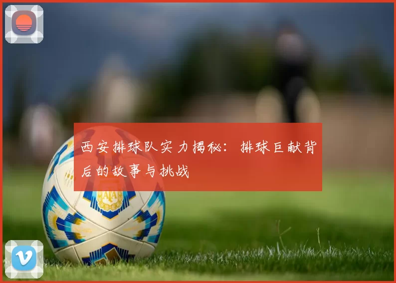 西安排球队实力揭秘：排球巨献背后的故事与挑战