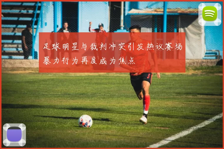 足球明星与裁判冲突引发热议赛场暴力行为再度成为焦点