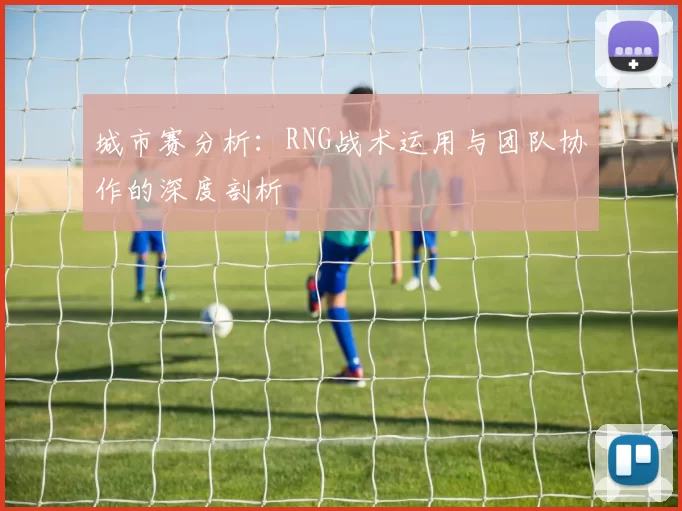 城市赛分析：RNG战术运用与团队协作的深度剖析