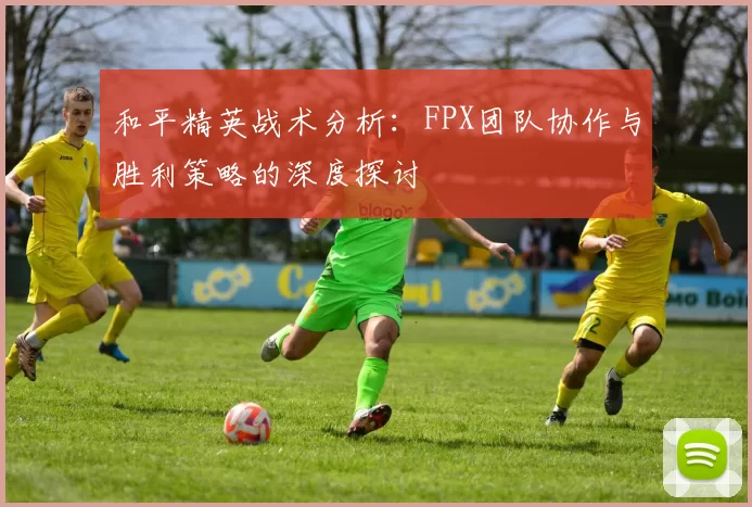 和平精英战术分析：FPX团队协作与胜利策略的深度探讨