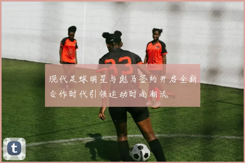现代足球明星与彪马签约开启全新合作时代引领运动时尚潮流
