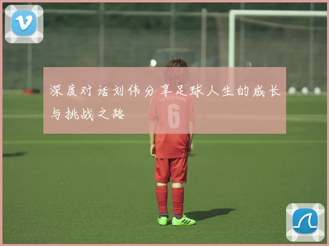 深度对话刘伟分享足球人生的成长与挑战之路