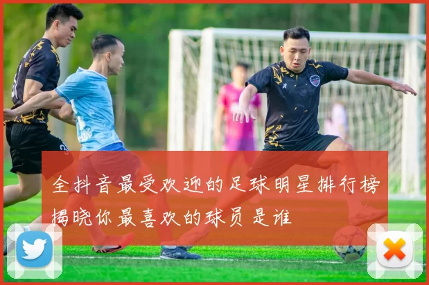全抖音最受欢迎的足球明星排行榜揭晓你最喜欢的球员是谁