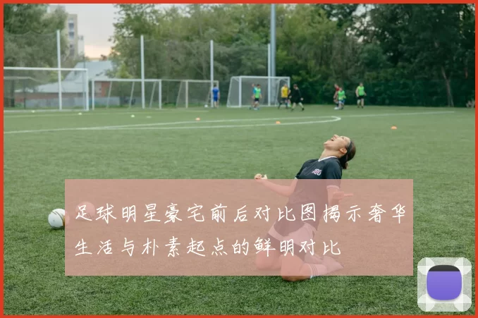 足球明星豪宅前后对比图揭示奢华生活与朴素起点的鲜明对比