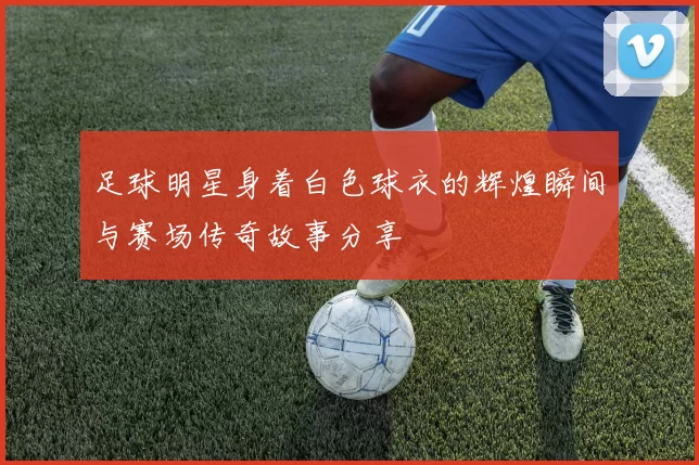 足球明星身着白色球衣的辉煌瞬间与赛场传奇故事分享
