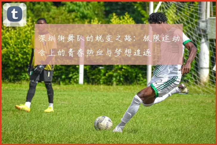 深圳街舞队的蜕变之路：极限运动会上的青春热血与梦想追逐