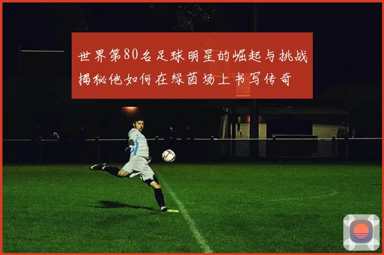 世界第80名足球明星的崛起与挑战揭秘他如何在绿茵场上书写传奇