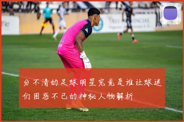 分不清的足球明星究竟是谁让球迷们困惑不已的神秘人物解析