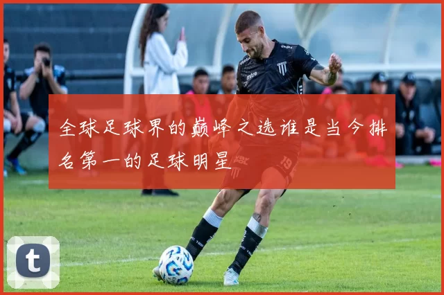 全球足球界的巅峰之选谁是当今排名第一的足球明星