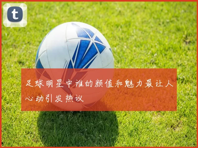 足球明星中谁的颜值和魅力最让人心动引发热议