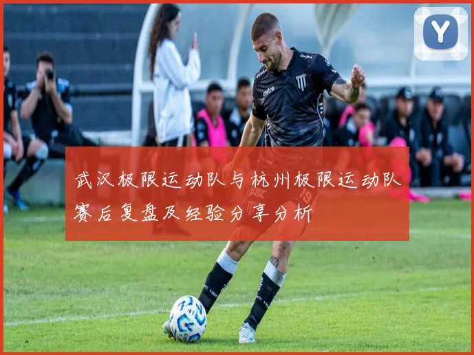 武汉极限运动队与杭州极限运动队赛后复盘及经验分享分析