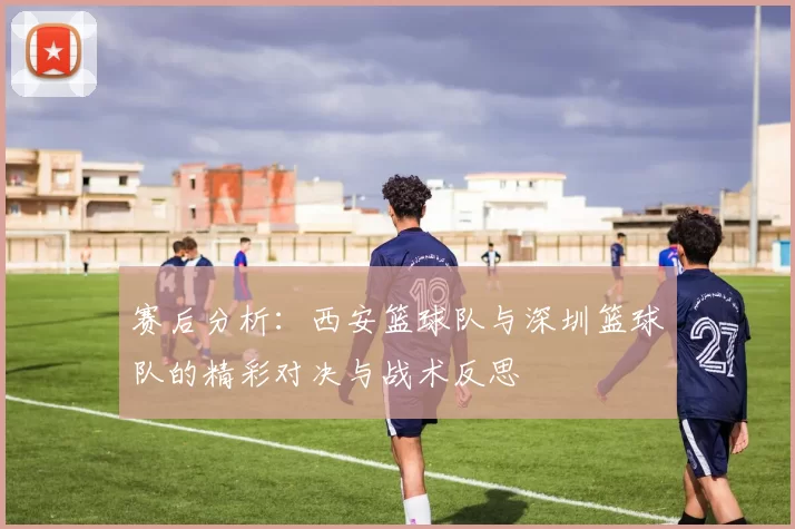 赛后分析：西安篮球队与深圳篮球队的精彩对决与战术反思