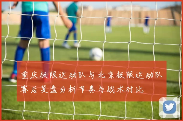 重庆极限运动队与北京极限运动队赛后复盘分析节奏与战术对比