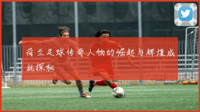 荷兰足球传奇人物的崛起与辉煌成就探秘