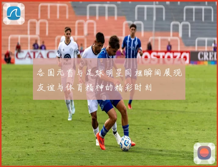各国元首与足球明星同框瞬间展现友谊与体育精神的精彩时刻