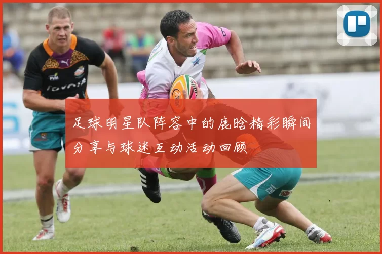 足球明星队阵容中的鹿晗精彩瞬间分享与球迷互动活动回顾